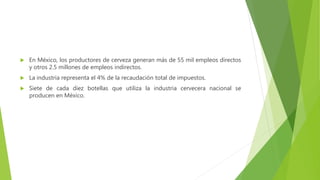  En México, los productores de cerveza generan más de 55 mil empleos directos
y otros 2.5 millones de empleos indirectos.
 La industria representa el 4% de la recaudación total de impuestos.
 Siete de cada diez botellas que utiliza la industria cervecera nacional se
producen en México.
 