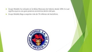  Grupo Modelo ha cotizado en la Bolsa Mexicana de Valores desde 1994, lo cual
significa que es una gran potencia económica dentro del país.
 Grupo Modelo llega a exportar más de 70 millones de hectolitros.
 