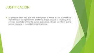 JUSTIFICACIÓN
 La principal razón para que esta investigación se realice es dar a conocer la
importancia de las exportaciones de México, en este caso, de la cerveza y de su
principal exportador al mundo, puesto que gracias a Grupo Modelo es que la
cerveza mexicana es conocida internacionalmente.
 