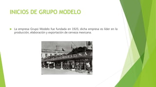 INICIOS DE GRUPO MODELO
 La empresa Grupo Modelo fue fundada en 1925; dicha empresa es líder en la
producción, elaboración y exportación de cerveza mexicana.
 