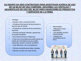 SU EQUIPO HA SIDO CONTRATADO PARA INVESTIGAR ACERCA DE USO
DE UN BLOG DE UNA COMPAÑÍA. DESCRIBA LAS VENTAJAS Y
DESVENTAJAS DE USO DEL BLOG PARA ANUNCIARBLOS PRODUCTOS
Y SERVICIOS DE LA FIRMA.
• Ventajas:
• ✓Ayudar a dar a conocer la firma.
• ✓Contiene información útil del producto o
servicio que se brinda.
• ✓Fomenta la confianza de los productos y
servicios.
• ✓Permite aumentar clientes y ganancias ,
se puede monetizar.
• ✓Convierte la firma en referencia.
• ✓Crea una comunidad que puede opinar por
medio de comentarios que se pueden
responder, ayuda a conocer al público.
• ✓crea diferencia de la competencia.
• ✓ Brinda contenido para redes sociales.
• ✓Genera vínculos con otras firmas.
• Desventajas:
• ✓Requiere mucha
dedicación.
• ✓se necesita muchos
conocimientos.
• ✓Gestion de
comentarios de la
firma.
 