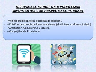 DESCRIBAAL MENOS TRES PROBLEMAS
IMPORTANTES CON RESPECTO AL INTERNET
• ✓Wifi sin internet (Errores o perdidas de conexión).
• ✓El Wifi se desconecta de forma espontánea (el wifi tiene un alcance limitado).
• ✓Amenazas y Ataques (virus y jaquers).
• ✓Complejidad del Ecosistema.
 