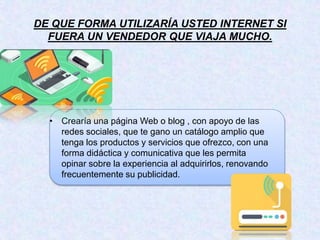 DE QUE FORMA UTILIZARÍA USTED INTERNET SI
FUERA UN VENDEDOR QUE VIAJA MUCHO.
• Crearía una página Web o blog , con apoyo de las
redes sociales, que te gano un catálogo amplio que
tenga los productos y servicios que ofrezco, con una
forma didáctica y comunicativa que les permita
opinar sobre la experiencia al adquirirlos, renovando
frecuentemente su publicidad.
 