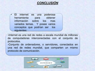 CONCLUSIÓN
• El internet es una poderosa
herramienta para obtener
información sobre los mas
variados temas. Y posee varios
conceptos que podrían ser los
siguientes:
-Internet es una red de redes a escala mundial de millones
de computadoras interconectadas con el conjunto de
protocolos.
-Conjunto de ordenadores, o servidores, conectados en
una red de redes mundial, que comparten un mismo
protocolo de comunicación.
 