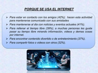 PORQUE SE USA EL INTERNET
 Para estar en contacto con los amigos (42%); hacen esta actividad
para mantenerse comunicado con sus amistades
 Para mantenerse al dia con noticias y eventos actuales (41%).
 Para rellenar el tiempo libre (39%); a muchas personas les gusta
pasar su tiempo libre mirando información, videos y demas cosas
por internet.
 Para encontrar contenido divertido o de entretenimiento (37%).
 Para compartir fotos o videos con otros (32%).
 