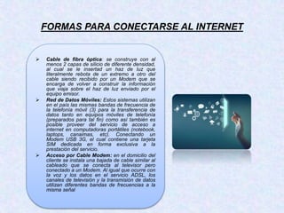 FORMAS PARA CONECTARSE AL INTERNET
 Cable de fibra óptica: se construye con al
menos 2 capas de silicio de diferente densidad,
al cual se le insertad un haz de luz que
literalmente rebota de un extremo a otro del
cable siendo recibido por un Modem que se
encarga de volver a construir la información
que viaja sobre el haz de luz enviado por el
equipo emisor.
 Red de Datos Móviles: Estos sistemas utilizan
en el país las mismas bandas de frecuencia de
la telefonía móvil (3) para la transferencia de
datos tanto en equipos móviles de telefonía
(preparados para tal fin) como así también es
posible proveer del servicio de acceso a
internet en computadoras portátiles (notebook,
laptops, canaimas, etc). Conectando un
Modem USB 3G, el cual contiene una tarjeta
SIM dedicada en forma exclusiva a la
prestación del servicio.
 Acceso por Cable Modem: en el domicilio del
cliente se instala una bajada de cable similar al
cableado que se conecta al televisor pero
conectado a un Modem. Al igual que ocurre con
la voz y los datos en el servicio ADSL, los
canales de televisión y la transmisión de datos
utilizan diferentes bandas de frecuencias a la
misma señal
 