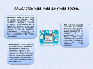 APLICACIÓN WEB, WEB 2.0 Y WEB SOCIAL
Aplicación Web: (al igual se le
denomina como Software Web)
es aquella herramienta que los
usuarios pueden utilizar
accediendo a un servidor web a
traves de internet o de una
intranet mediante un navegador.
(propios o de la empresa),
ordenadores dedicados a
proveer servicios, realizar tareas,
ante peticiones de otros
ordenadores.
Web 2.0: son aquellos
sitios web que facilitan
compartir información,
la interoperabilidad, el
diseño centrado en el
usuario y la
colaboración en la
World Wide Web.
Permiten a los usuarios
interactuar y colaborar
entre si, como
creadores de
contenido.
Web Social: incluye servicios
que determinan la tendencia
en la forma de compartir
información digital, en este
caso es importante definir que
internet, comprenderia la red
de redes que hacen posible
que existan servicios como la
web y web 2.0.
 