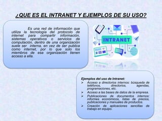 ¿QUE ES EL INTRANET Y EJEMPLOS DE SU USO?
Es una red de información que
utiliza la tecnología del protocolo de
internet para compartir información,
sistemas operativos o servicios de
computación, dentro de una organización
suele ser interna, en vez de ser publica
como internet, por lo que solo los
miembros de esa organización tienen
acceso a ella.
Ejemplos del uso de Intranet:
 Acceso a directorios internos: búsqueda de
teléfonos, directorios, agendas,
programaciones, etc.
 Acceso a las bases de datos de la empresa.
 Publicaciones de documentos internos:
informes económicos, listas de precios,
publicaciones y manuales de productos.
 Creación de aplicaciones sencillas de
trabajo en equipo.
 