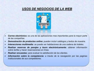 USOS DE NEGOCIOS DE LA WEB
 Correo electrónico: es una de las aplicaciones mas importantes para la mayor parte
de las compañías.
 Demostración de productos online: pueden incluir catálogos y textos de muestra.
 Interacciones multimedia: se puede ver habitaciones de una cadena de hoteles.
 Realizar reservas de pasajes y tours electrónicamente: obtener información
sobre tarifas y hacer reservaciones en línea.
 Realizar encuestas: para evaluar la satisfacción de los clientes.
 Información sobre la competencia: a través de la navegación por las paginas
institucionales de sus competidores.
 