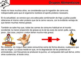 Grupos Alimenticios

Hasta no hace muchos años, se consideraba que la ingestión de carne era
indispensable para que el organismo recibiera el aporte proteico necesario.

En la actualidad, se conoce que una adecuada combinación de trigo y judías puede
obtenerse el mismo valor proteico que da la carne vacuna, con la evidente ventaja de
que tienen muchas menos grasas.

También se sabe hoy que, todas las carnes de consumo habitual en el mundo
occidental, la menor proporción de grasas es la de las aves de corral -pollo, gallina,
pavo-, (las ocas, gansos y patos tienen mucha más grasa)


                                                      +
No obstante, en ningún caso debe consumirse carne de forma abusiva, cualquiera que
sea su origen. La causa reside en que, en la degradación de las proteínas en
aminoácidos, con frecuencia se producen la purina, un compuesto del cual deriva, entre
otras sustancias, el ácido úrico.
 
