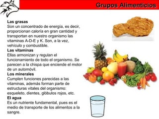 Grupos Alimenticios

Las grasas
Son un concentrado de energía, es decir,
proporcionan caloría en gran cantidad y
transportan en nuestro organismo las
vitaminas A-D-E y K. Son, a la vez,
vehículo y combustible.
Las vitaminas
Ellas armonizan y regulan el
funcionamiento de todo el organismo. Se
parecen a la chispa que enciende el motor
de un automóvil.
Los minerales
Cumplen funciones parecidas a las
vitaminas, además forman parte de
estructuras vitales del organismo:
esqueleto, dientes, glóbulos rojos, etc.
El agua
Es un nutriente fundamental, pues es el
medio de transporte de los alimentos a la
sangre.
 