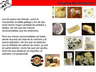 Grupos Alimenticios



Los de pasta más blanda, como la
mozzarella, la tetilla gallega y los de tipo
Ansó tienen mayor cantidad de prótidos y
lípidos, por los que son menos
recomendables que los anteriores.

Pero los menos recomendables de todos,
desde el punto de vista de la nutrición y la
buena digestión, son los que se elaboran
con el añadido de cultivos de moho, ya sea
en parte exterior, como los que son azules,
entre los que destacan el roquefort, el
cabrales y el gorgonzola
 