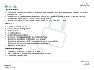 Oportunidades  Adecuar los procesos de gestión de seguridad de la compañía a las mejores prácticas definidas por normas como la ISO 27.001. Implantación de herramientas que permitan realizar una gestión proactiva de la seguridad, que permita anticiparse a potenciales problemas, antes de que ocurran.  Arquitecturas de seguridad, Gestión de incidentes, Hacking Ético, PCI, LOPD… Soluciones Control de acceso a la red. Gestión integral de seguridad. Infraestructura. Accesos seguros. Análisis de vulnerabilidades. Seguridad a nivel de aplicación. Entorno frontal Web. Consultoría tecnológica de definición de la solución. Consultoría adecuación LOPD y adecuación a nueva norma LOPD.  Consultoría cumplimiento de normativas internacionales. Auditorías de seguridad. Beneficios/Ventajas Experiencia en el sector de más de 10 años. Soluciones que se integran con la infraestructura existente. Continuidad de la solución. Seguridad   