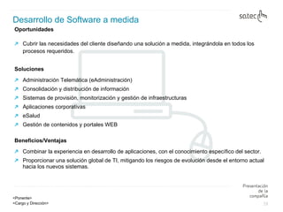 Oportunidades  Cubrir las necesidades del cliente diseñando una solución a medida, integrándola en todos los procesos requeridos. Soluciones Administración Telemática (eAdministración)  Consolidación y distribución de información  Sistemas de provisión, monitorización y gestión de infraestructuras  Aplicaciones corporativas  eSalud  Gestión de contenidos y portales WEB  Beneficios/Ventajas Combinar la experiencia en desarrollo de aplicaciones, con el conocimiento específico del sector. Proporcionar una solución global de TI, mitigando los riesgos de evolución desde el entorno actual hacia los nuevos sistemas. Desarrollo de Software a medida 