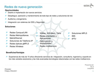 Oportunidades  Diseño e implantación de nuevos servicios. Despliegue, operación y mantenimiento de todo tipo de redes y soluciones de red. Auditoría y reingeniería. Integración con sistemas de OSS y Seguridad. Soluciones Redes de nueva generación Soluciones MPLS IMS IPTV Beneficios/Ventajas Experiencia de más de 15 años ofreciendo servicios de: integración, consultoría, ingeniería y soporte en los más variados escenarios y las más avanzadas tecnologías relacionadas con las redes multiservicio. Redes Campus/LAN Redes Metropolitanas MetroEthernet Soluciones de Telefonía IP Redes ópticas gMPLS  Redes Wireless WiMax, Wifi-Mesh, Tetra Redes orientadas a Aplicaciones Optimización y disponibilidad Redes multiservicio 