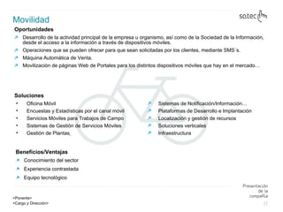 Oportunidades  Desarrollo de la actividad principal de la empresa u organismo, así como de la Sociedad de la Información, desde el acceso a la información a través de dispositivos móviles.  Operaciones que se pueden ofrecer para que sean solicitadas por los clientes, mediante SMS´s. Máquina Automática de Venta. Movilización de páginas Web de Portales para los distintos dispositivos móviles que hay en el mercado… Movilidad Beneficios/Ventajas Conocimiento del sector  Experiencia contrastada Equipo tecnológico Oficina Móvil Encuestas y Estadísticas por el canal móvil Servicios Móviles para Trabajos de Campo Sistemas de Gestión de Servicios Móviles Gestión de Plantas   Sistemas de Notificación/Información… Plataformas de Desarrollo e Implantación  Localización y gestión de recursos  Soluciones verticales  Infraestructura Soluciones 