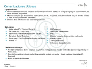 Oportunidades  Disponibilidad de servicios, procesos e información vinculada a ellas, en cualquier lugar y en todo momento, es decir "any time, any where". Mostrar cualquier tipo de contenido (Video, Flash, HTML, imágenes, texto, PowerPoint, etc.) en directo, acceso a Web on-line y contenidos “enlatados”. Difusión de la Información por toda la organización… Comunicaciones Ubicuas Beneficios/Ventajas Gestión centralizada de los sistemas en un único punto pudiendo insertar contenidos de manera puntual y de forma local.  Permitir formación en directo o diferido y accesible en todo momento  y desde cualquier dispositivo (E-learning).  Políticas Medio Ambientales… Video sobre IP y Video os Demand TV interactiva y corporativa Soluciones para streaming de video y audio Cartelería Digital Dinámica Radio para PPV (Publicidad en Puntos de Venta) Mobile TV MKT dinámico. Soluciones de redifusión IPTV Difusión y gestión de contenidos multimedia Contact Center ToIP Aplicaciones Soluciones de colaboración Soluciones 