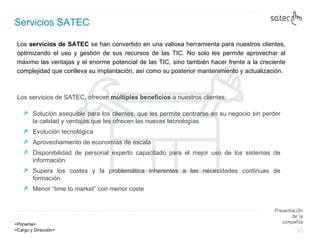 Servicios SATEC Los  servicios de SATEC  se han convertido en una valiosa herramienta para nuestros clientes, optimizando el uso y gestión de sus recursos de las TIC. No solo les permite aprovechar al máximo las ventajas y el enorme potencial de las TIC, sino también hacer frente a la creciente complejidad que conlleva su implantación, así como su posterior mantenimiento y actualización.  Los servicios de SATEC, ofrecen  múltiples beneficios  a nuestros clientes: Solución asequible para los clientes, que les permite centrarse en su negocio sin perder la calidad y ventajas que les ofrecen las nuevas tecnologías Evolución tecnológica Aprovechamiento de economías de escala Disponibilidad de personal experto capacitado para el mejor uso de los sistemas de información  Supera los costes y la problemática inherentes a las necesidades continuas de formación.  Menor “time to market” con menor coste 