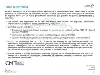 Firma electrónica El grado de madurez de la tecnología de firma electrónica y el reconocimiento de su validez jurídica, permite pensar en un nuevo modelo de intercambio de datos. Muchos organismos están sustituyendo el intercambio en soportes físicos por un nuevo procedimiento telemático que garantice la gestión, confidencialidad y seguridad.   Los criterios mas importantes en los que esta basado esta solución son: seguridad, especificidad, interoperatividad, simplicidad de uso, escalabilidad y modularidad. LexNet se basa en estándares: El acceso al sistema esta limitado a usuarios en posesión de un certificado del tipo X509 V3 y bajo el estandard  PKCS#11. Los mensajes que se trasmiten son correos electrónicos seguros (estándar S/MIME). Los datos de cada usuario y la estructura de Órganos Judiciales y Colegios reside en un directorio LDAP. SATEC en colaboración con la  CMT (Comisión del Mercado de las Telecomunicaciones) ha desarrollado,e implementado, un sistema de gestión de datos de abonado (SGDA). Este sistema es un proyecto convergente con la denominada “Administración Electrónica” cumpliendo con los dos principales objetivos de este paradigma: La eliminación de papel y la agilidad de los procesos en los procedimientos administrativos presénciales gracias a la firma electrónica. Con el sistema SGDA las operadoras y entidades disponen de un sistema informático que realiza la entrega de la información con mayores  condiciones de seguridad, fiabilidad y comodidad, lejos de los procedimientos tradicionales. 
