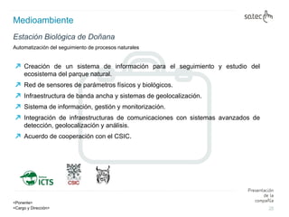 Medioambiente Automatización del seguimiento de procesos naturales Estación Biológica de Doñana Creación de un sistema de información para el seguimiento y estudio del ecosistema del parque natural. Red de sensores de parámetros físicos y biológicos. Infraestructura de banda ancha y sistemas de geolocalización. Sistema de información, gestión y monitorización. Integración de infraestructuras de comunicaciones con sistemas avanzados de detección, geolocalización y análisis. Acuerdo de cooperación con el CSIC. 