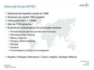 Datos del Grupo SATEC Multinacional española creada en 1988 Empresa con capital 100% español Facturación 2007: + 122M€ Más de 1100 personas Experiencia contrastada en los principales sectores: Proveedores de servicios de telecomunicaciones Administraciones Públicas Banca y Seguros Energía y Medio Ambiente Sanidad Industria Universidades y Centros de Investigación España | Portugal | Marruecos | Túnez | Argelia | Senegal | México 