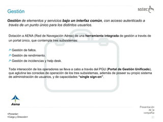 Gestión Gestión  de elementos y servicios  bajo un interfaz común , con acceso autenticado a través de un punto único para los distintos usuarios . Dotación a AENA (Red de Navegación Aérea) de una  herramienta integrada  de gestión a través de un portal único, que contempla tres subsistemas:   Gestión de fallos. Gestión de rendimiento. Gestión de incidencias y help desk. Toda interacción de los operadores se lleva a cabo a través del PGU ( Portal de Gestión Unificado ), que aglutina las consolas de operación de los tres subsistemas, además de poseer su propio sistema de administración de usuarios, y de capacidades  “single sign-on” . 