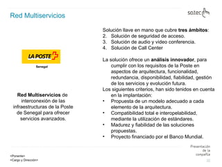 Red   Multiservicios Red Multiservicios  de interconexión de las infraestructuras de la Poste de Senegal para ofrecer servicios avanzados. Solución llave en mano que cubre  tres ámbitos : Solución de seguridad de acceso.  Solución de audio y video conferencia.  Solución de Call Center La solución ofrece un  análisis innovador , para cumplir con los requisitos de la Poste en aspectos de arquitectura, funcionalidad, redundancia, disponibilidad, fiabilidad, gestión de los servicios y evolución futura.  Los siguientes criterios, han sido tenidos en cuenta en la implantación:  Propuesta de un modelo adecuado a cada elemento de la arquitectura. Compatibilidad total e interopelabilidad, mediante la utilización de estándares.  Madurez y fiabilidad de las soluciones propuestas.  Proyecto financiado por el Banco Mundial. Senegal 