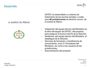 Desarrollo e-Justice du Maroc SATEC ha desarrollado un sistema de tratamiento de los asuntos penales y civiles para  40 jurisdicciones  de derecho común, de e-Justice du Maroc: - Integración del equipo técnico del Ministerio en el seno del equipo de SATEC, del proyecto, para asegurar la buena marcha de la Solución. -  Asistencia, del equipo técnico del Ministerio, al despliegue de la Solución. Servicios de formación y transferencia de conocimiento, a los 31 formadores del Ministerio, así como a los usuarios de las jurisdicciones. Documentación del proyecto. 
