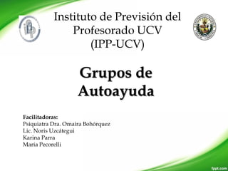 Instituto de Previsión del
Profesorado UCV
(IPP-UCV)
Grupos de
Autoayuda
Facilitadoras:
Psiquiatra Dra. Omaira Bohórquez
Lic. Noris Uzcátegui
Karina Parra
María Pecorelli
 