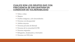 CUALES SON LOS GRUPOS QUE CON
FRECUENCIA SE ENCUENTRAN EN
CONDICION DE VULNERABILIDAD
 Niños y niñas
 Mujeres
 Pueblos indígenas y afro descendientes
 Personas con discapacidad
 Adultos mayores
 Personas privadas de libertad
 Personas de la comunidad LGTBI
 Personas migrantes
 Refugiados, desplazados y retornados
 Personas con VIH/sida
 