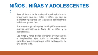 NIÑOS , NIÑAS Y ADOLESCENTES
:
Para el futuro de la sociedad hondureña lo más
importante son sus niños y niñas, ya que su
bienestar y progreso son la garantía del desarrollo
individual y colectivo.
Por lo que urge se impulse la adopción de nuevos
marcos normativos a favor de la niñez y la
adolescencia.
Los niños y niñas tienen derechos irrenunciables
e inaplazables que toda la sociedad debe
garantizar proveer para que ellos y ellas gocen de
una buena vida.
 