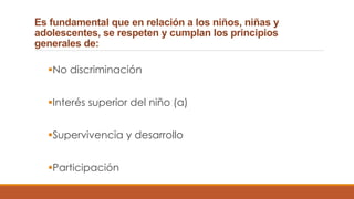 Es fundamental que en relación a los niños, niñas y
adolescentes, se respeten y cumplan los principios
generales de:
No discriminación
Interés superior del niño (a)
Supervivencia y desarrollo
Participación
 