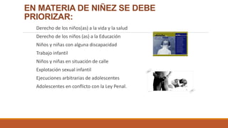 EN MATERIA DE NIÑEZ SE DEBE
PRIORIZAR:
Derecho de los niños(as) a la vida y la salud
Derecho de los niños (as) a la Educación
Niños y niñas con alguna discapacidad
Trabajo infantil
Niños y niñas en situación de calle
Explotación sexual infantil
Ejecuciones arbitrarias de adolescentes
Adolescentes en conflicto con la Ley Penal.
 