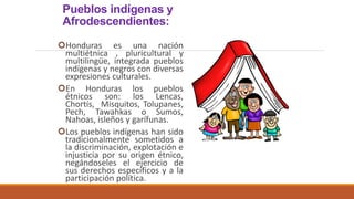 Pueblos indígenas y
Afrodescendientes:
Honduras es una nación
multiétnica , pluricultural y
multilingüe, integrada pueblos
indígenas y negros con diversas
expresiones culturales.
En Honduras los pueblos
étnicos son: los Lencas,
Chortís, Misquitos, Tolupanes,
Pech, Tawahkas o Sumos,
Nahoas, isleños y garífunas.
Los pueblos indígenas han sido
tradicionalmente sometidos a
la discriminación, explotación e
injusticia por su origen étnico,
negándoseles el ejercicio de
sus derechos específicos y a la
participación política.
 