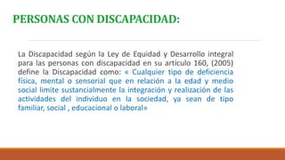 PERSONAS CON DISCAPACIDAD:
La Discapacidad según la Ley de Equidad y Desarrollo integral
para las personas con discapacidad en su artículo 160, (2005)
define la Discapacidad como: « Cualquier tipo de deficiencia
física, mental o sensorial que en relación a la edad y medio
social limite sustancialmente la integración y realización de las
actividades del individuo en la sociedad, ya sean de tipo
familiar, social , educacional o laboral»
 