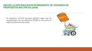 SEGÚN LA XXVI ENCUESTA PERMANENTE DE HOGARES DE
PROPÓSITOS MÚLTIPLES (2004)
En Honduras 177,516 personas padecen algún tipo de
discapacidad y de esa población 50.304 se encuentra en
edad económicamente activa.
 
