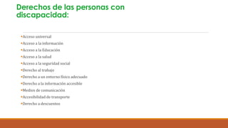 Derechos de las personas con
discapacidad:
Acceso universal
Acceso a la información
Acceso a la Educación
Acceso a la salud
Acceso a la seguridad social
Derecho al trabajo
Derecho a un entorno físico adecuado
Derecho a la información accesible
Medios de comunicación
Accesibilidad de transporte
Derecho a descuentos
 