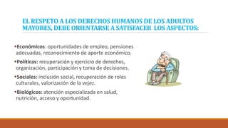 EL RESPETO A LOS DERECHOS HUMANOS DE LOS ADULTOS
MAYORES, DEBE ORIENTARSE A SATISFACER LOS ASPECTOS:
Económicos: oportunidades de empleo, pensiones
adecuadas, reconocimiento de aporte económico.
Políticas: recuperación y ejercicio de derechos,
organización, participación y toma de decisiones.
Sociales: inclusión social, recuperación de roles
culturales, valorización de la vejez.
Biológicos: atención especializada en salud,
nutrición, acceso y oportunidad.
 
