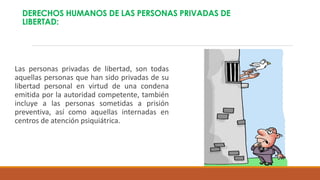 DERECHOS HUMANOS DE LAS PERSONAS PRIVADAS DE
LIBERTAD:
Las personas privadas de libertad, son todas
aquellas personas que han sido privadas de su
libertad personal en virtud de una condena
emitida por la autoridad competente, también
incluye a las personas sometidas a prisión
preventiva, así como aquellas internadas en
centros de atención psiquiátrica.
 