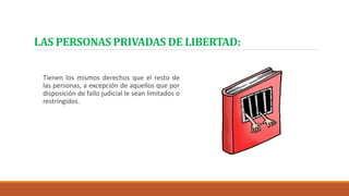 LAS PERSONAS PRIVADAS DE LIBERTAD:
Tienen los mismos derechos que el resto de
las personas, a excepción de aquellos que por
disposición de fallo judicial le sean limitados o
restringidos.
 