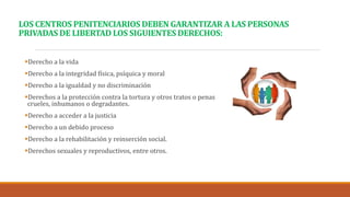 LOS CENTROS PENITENCIARIOS DEBEN GARANTIZAR A LAS PERSONAS
PRIVADAS DE LIBERTAD LOS SIGUIENTES DERECHOS:
Derecho a la vida
Derecho a la integridad física, psíquica y moral
Derecho a la igualdad y no discriminación
Derechos a la protección contra la tortura y otros tratos o penas
crueles, inhumanos o degradantes.
Derecho a acceder a la justicia
Derecho a un debido proceso
Derecho a la rehabilitación y reinserción social.
Derechos sexuales y reproductivos, entre otros.
 