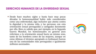 DERECHOS HUMANOS DE LA DIVERSIDAD SEXUAL
 Desde hace muchos siglos y hasta hace muy pocas
décadas la homosexualidad había sido considerados
como una enfermedad, algo inclusive que atenta contra
la dignidad y la misma vida, y las personas con esta
orientación sexual perseguidas y castigadas duramente
por ello. Bien es sabido que, por ejemplo, en la Segunda
Guerra Mundial, los homosexuales en general (nos
referimos a la orientación sexual hacia un mismo sexo,
tanto de los hombres como de las mujeres, aunque en
estas últimas el término apropiado es lesbianas) fueron
una de las comunidades más perseguidas e igualmente
millones asesinados.
 