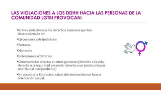 LAS VIOLACIONES A LOS DDHH HACIA LAS PERSONAS DE LA
COMUNIDAD LGTBI PROVOCAN:
Graves violaciones a los Derechos humanos que han
desencadenado en:
Ejecuciones extrajudiciales
Torturas
Maltratos
Detenciones arbitrarias
Consecuencias directas en otras garantías (derecho a la vida,
derecho a la seguridad personal, derecho a un juicio justo por
un tribunal independiente)
No acceso a la Educación, salud, discriminación con base a
orientación sexual.
 