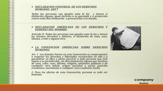  DECLARACION UNIVERSAL DE LOS DERECHOS
HUMANOS. ART.7
Todas las personas son iguales ante la ley y tienen si
distinción alguna, igual derecho a su garantía y a protección
contra toda discriminación o provocación a la misma.
 DECLARACION AMERICANA DE LOS DERECHOS Y
DEBERES DEL HOMBRE.
Artículo II. Todas las personas son iguales ante la ley y tienen
los mismos derechos y deberes, si distinción de raza, sexo,
idioma, credo o alguna otra .
 LA CONVENCION AMERICANA SOBRE DERECHOS
HUMANOS.
Art. 1 Los Estados Partes en esta Convención se comprometen
a respetar los derechos y libertades reconocidos en ella y a
garantizar su libre y pleno ejercicio a toda persona que esté
sujeta a su jurisdicción, sin discriminación alguna por motivos
de raza, color, sexo, idioma, religión, opiniones políticas o de
cualquier otra índole, origen nacional o social, posición
económica, nacimiento o cualquier otra condición social.
2. Para los efectos de esta Convención, persona es todo ser
humano.
 