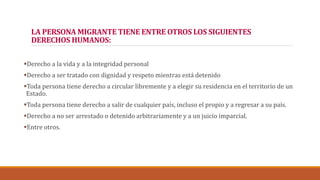 LA PERSONA MIGRANTE TIENE ENTRE OTROS LOS SIGUIENTES
DERECHOS HUMANOS:
Derecho a la vida y a la integridad personal
Derecho a ser tratado con dignidad y respeto mientras está detenido
Toda persona tiene derecho a circular libremente y a elegir su residencia en el territorio de un
Estado.
Toda persona tiene derecho a salir de cualquier país, incluso el propio y a regresar a su país.
Derecho a no ser arrestado o detenido arbitrariamente y a un juicio imparcial.
Entre otros.
 