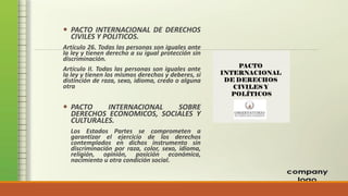  PACTO INTERNACIONAL DE DERECHOS
CIVILES Y POLITICOS.
Artículo 26. Todas las personas son iguales ante
la ley y tienen derecho a su igual protección sin
discriminación.
Artículo II. Todas las personas son iguales ante
la ley y tienen los mismos derechos y deberes, si
distinción de raza, sexo, idioma, credo o alguna
otra
 PACTO INTERNACIONAL SOBRE
DERECHOS ECONOMICOS, SOCIALES Y
CULTURALES.
Los Estados Partes se comprometen a
garantizar el ejercicio de los derechos
contemplados en dichos instrumento sin
discriminación por raza, color, sexo, idioma,
religión, opinión, posición económica,
nacimiento u otra condición social.
 