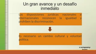 Un gran avance y un desafío
inmediato
Las disposiciones jurídicas nacionales e
internacionales reconocen la igualdad y
prohiben la discriminación.
Es necesario un cambio cultural y voluntad
política.
 