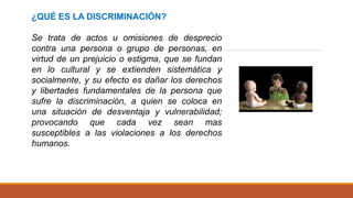 ¿QUÉ ES LA DISCRIMINACIÓN?
Se trata de actos u omisiones de desprecio
contra una persona o grupo de personas, en
virtud de un prejuicio o estigma, que se fundan
en lo cultural y se extienden sistemática y
socialmente, y su efecto es dañar los derechos
y libertades fundamentales de la persona que
sufre la discriminación, a quien se coloca en
una situación de desventaja y vulnerabilidad;
provocando que cada vez sean mas
susceptibles a las violaciones a los derechos
humanos.
 