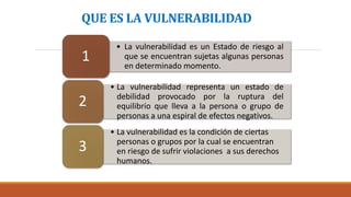 QUE ES LA VULNERABILIDAD
• La vulnerabilidad es un Estado de riesgo al
que se encuentran sujetas algunas personas
en determinado momento.
1
• La vulnerabilidad representa un estado de
debilidad provocado por la ruptura del
equilibrio que lleva a la persona o grupo de
personas a una espiral de efectos negativos.
2
• La vulnerabilidad es la condición de ciertas
personas o grupos por la cual se encuentran
en riesgo de sufrir violaciones a sus derechos
humanos.
3
 