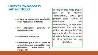 Factores favorecen la
vulnerabilidad:
 La falta de medios para satisfacción
de las necesidades materiales.
 Por intolerancia generada en
prejuicios sociales.
 Prácticas discriminatorias.
 Condiciones que si no se atacan se
corre el riesgo que se perpetúen estas
condiciones vulnerabilidad y
marginación.
Ni las personas ni los grupos
son en sí mismos
“vulnerables”, sino que
pueden estar sujetos a
condiciones de
vulnerabilidad, y son esas
condiciones las que los
sitúan en desigualdad de
oportunidades frente a los
demás y limitan o impiden
el pleno ejercicio de sus
derechos.
 